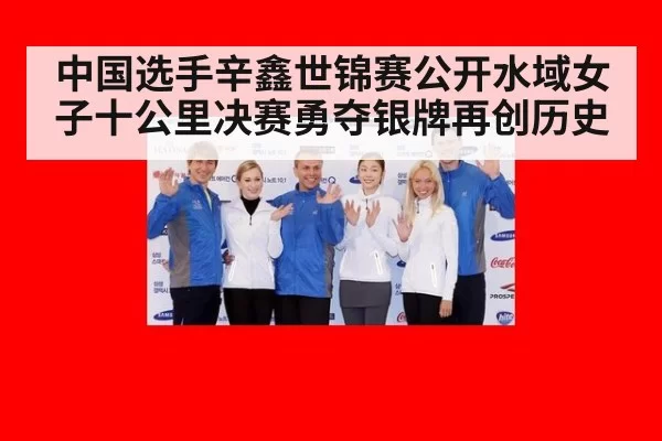 中国选手辛鑫世锦赛公开水域女子十公里决赛勇夺银牌再创历史