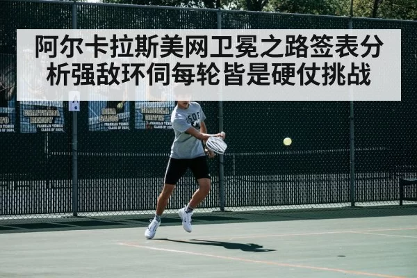 阿尔卡拉斯美网卫冕之路签表分析强敌环伺每轮皆是硬仗挑战