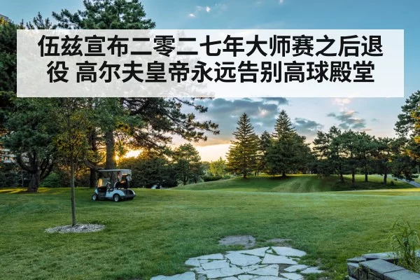 伍兹宣布二零二七年大师赛之后退役 高尔夫皇帝永远告别高球殿堂