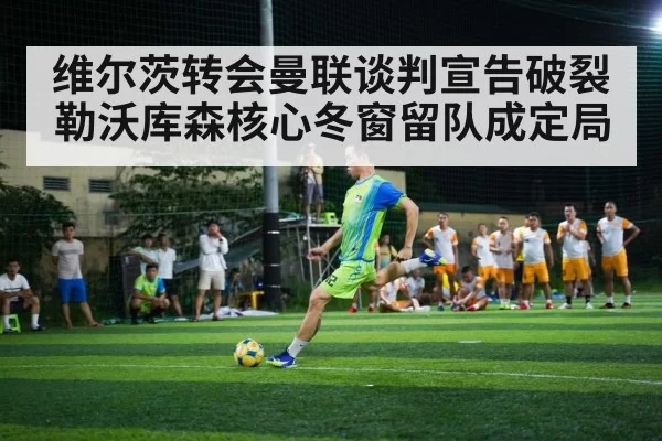 维尔茨转会曼联谈判宣告破裂勒沃库森核心冬窗留队成定局