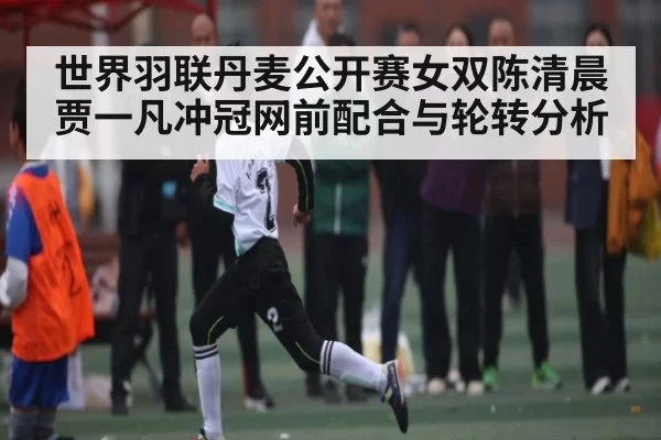 世界羽联丹麦公开赛女双陈清晨贾一凡冲冠网前配合与轮转分析
